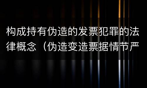 构成持有伪造的发票犯罪的法律概念（伪造变造票据情节严重的应当承担的刑事责任是什么）