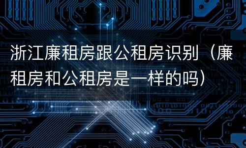 浙江廉租房跟公租房识别（廉租房和公租房是一样的吗）