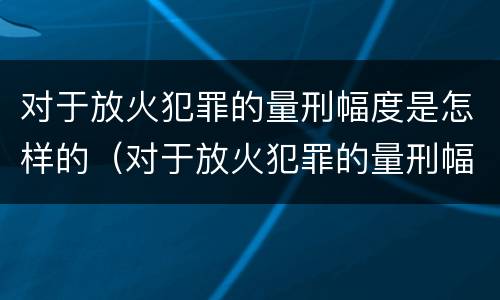 对于放火犯罪的量刑幅度是怎样的（对于放火犯罪的量刑幅度是怎样的规定）