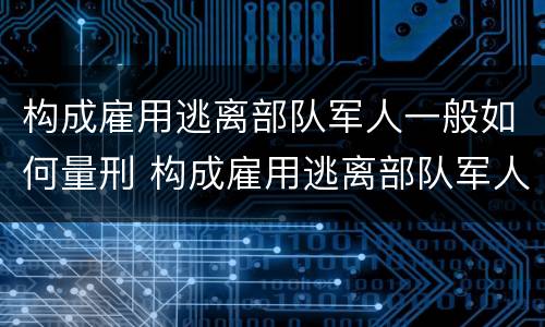 构成雇用逃离部队军人一般如何量刑 构成雇用逃离部队军人一般如何量刑的