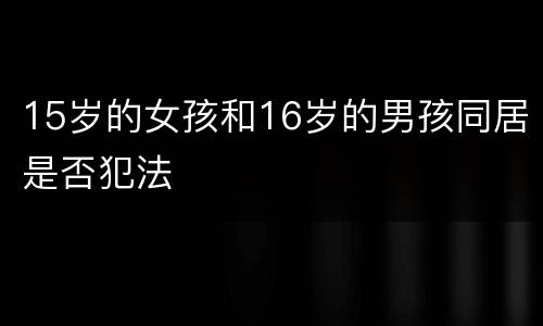15岁的女孩和16岁的男孩同居是否犯法
