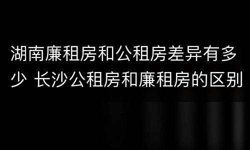 湖南廉租房和公租房差异有多少 长沙公租房和廉租房的区别