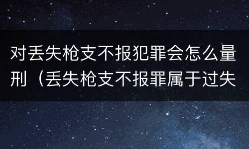 对丢失枪支不报犯罪会怎么量刑（丢失枪支不报罪属于过失犯罪吗）