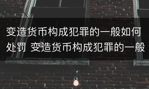 变造货币构成犯罪的一般如何处罚 变造货币构成犯罪的一般如何处罚呢