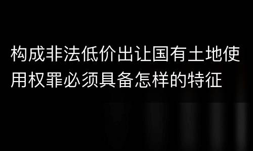 构成非法低价出让国有土地使用权罪必须具备怎样的特征