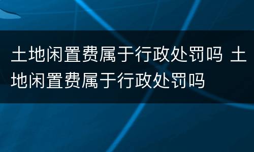 土地闲置费属于行政处罚吗 土地闲置费属于行政处罚吗