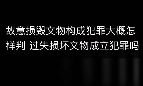 故意损毁文物构成犯罪大概怎样判 过失损坏文物成立犯罪吗