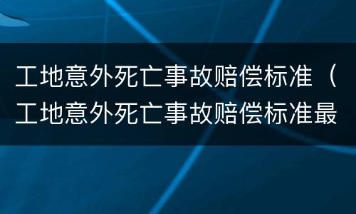 工地意外死亡事故赔偿标准（工地意外死亡事故赔偿标准最新）