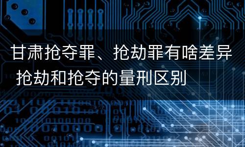 甘肃抢夺罪、抢劫罪有啥差异 抢劫和抢夺的量刑区别