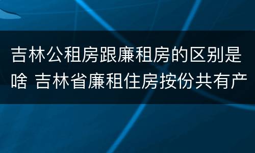 吉林公租房跟廉租房的区别是啥 吉林省廉租住房按份共有产权实施管理办法
