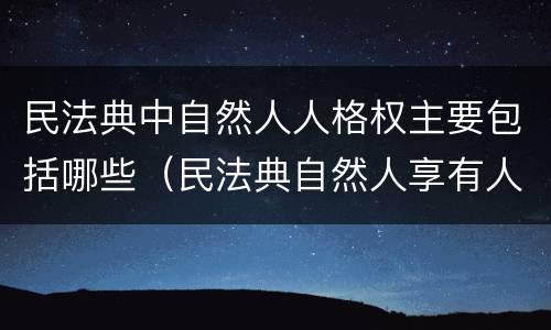 民法典中自然人人格权主要包括哪些（民法典自然人享有人格权）
