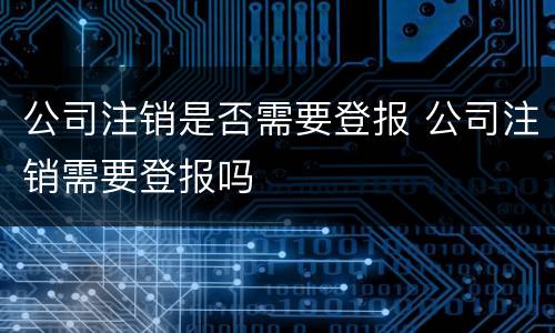 公司注销是否需要登报 公司注销需要登报吗