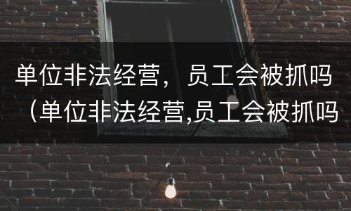 单位非法经营，员工会被抓吗（单位非法经营,员工会被抓吗）
