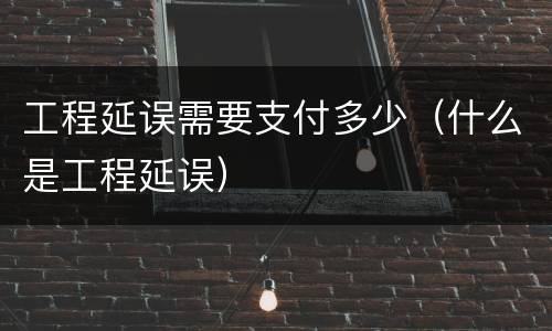 工程延误需要支付多少（什么是工程延误）