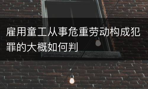 雇用童工从事危重劳动构成犯罪的大概如何判