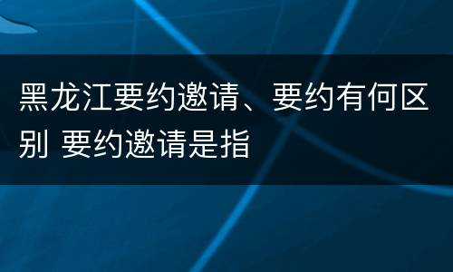 黑龙江要约邀请、要约有何区别 要约邀请是指