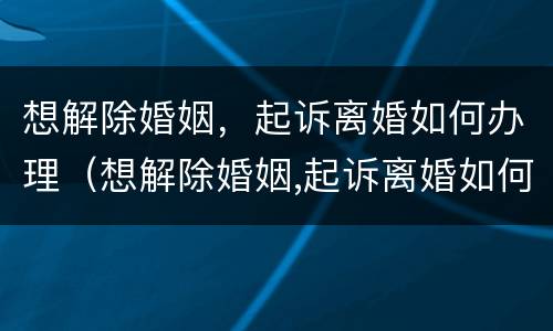 想解除婚姻，起诉离婚如何办理（想解除婚姻,起诉离婚如何办理手续）