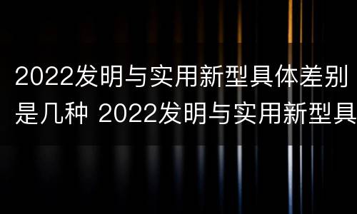 2022发明与实用新型具体差别是几种 2022发明与实用新型具体差别是几种