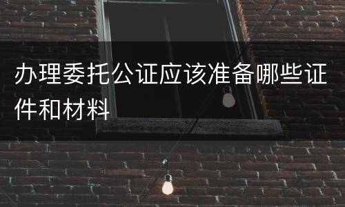 办理委托公证应该准备哪些证件和材料