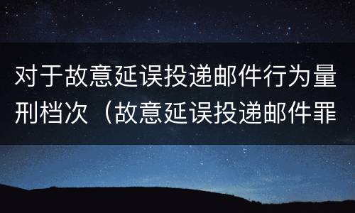 对于故意延误投递邮件行为量刑档次（故意延误投递邮件罪的立案标准）
