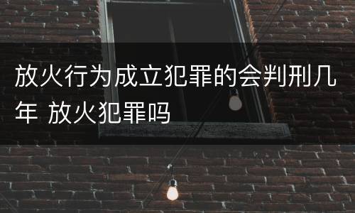 放火行为成立犯罪的会判刑几年 放火犯罪吗