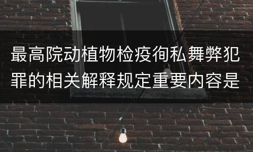 最高院动植物检疫徇私舞弊犯罪的相关解释规定重要内容是什么