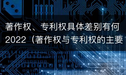 著作权、专利权具体差别有何2022（著作权与专利权的主要区别是什么?）