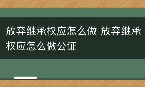 放弃继承权应怎么做 放弃继承权应怎么做公证