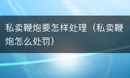 私卖鞭炮要怎样处理（私卖鞭炮怎么处罚）