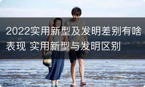 2022实用新型及发明差别有啥表现 实用新型与发明区别