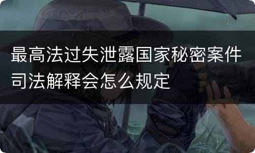 最高法过失泄露国家秘密案件司法解释会怎么规定