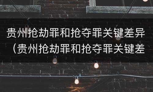 贵州抢劫罪和抢夺罪关键差异（贵州抢劫罪和抢夺罪关键差异是什么）