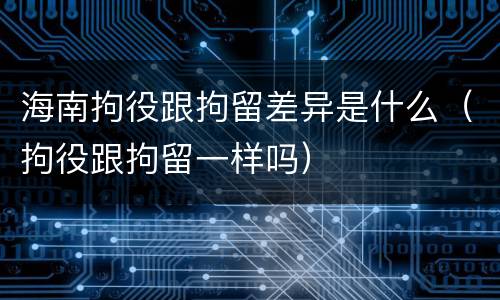 海南拘役跟拘留差异是什么（拘役跟拘留一样吗）