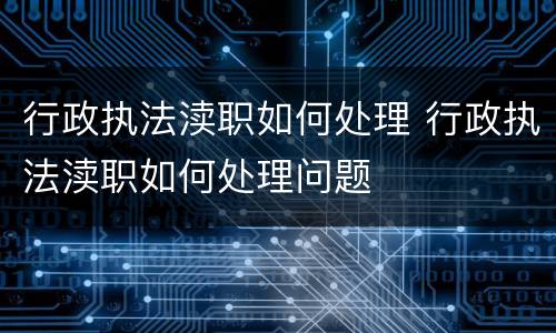 行政执法渎职如何处理 行政执法渎职如何处理问题