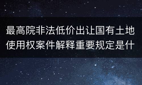 最高院非法低价出让国有土地使用权案件解释重要规定是什么
