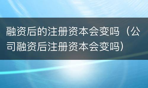 融资后的注册资本会变吗（公司融资后注册资本会变吗）