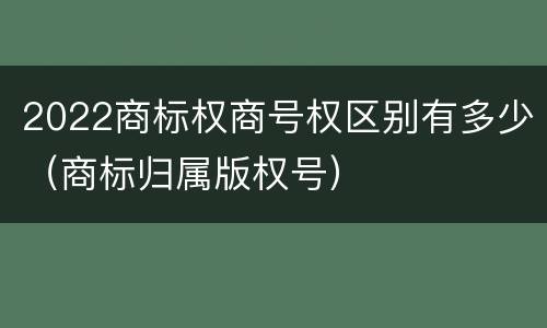 2022商标权商号权区别有多少（商标归属版权号）