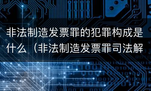 非法制造发票罪的犯罪构成是什么（非法制造发票罪司法解释）