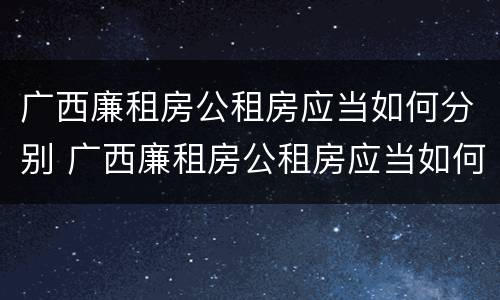 广西廉租房公租房应当如何分别 广西廉租房公租房应当如何分别进行申请
