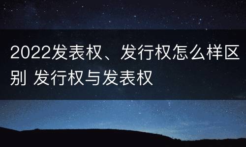 2022发表权、发行权怎么样区别 发行权与发表权