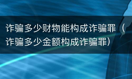 诈骗多少财物能构成诈骗罪（诈骗多少金额构成诈骗罪）