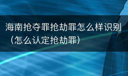 海南抢夺罪抢劫罪怎么样识别（怎么认定抢劫罪）