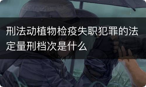 刑法动植物检疫失职犯罪的法定量刑档次是什么