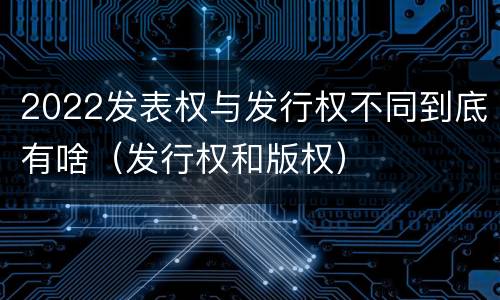 2022发表权与发行权不同到底有啥（发行权和版权）