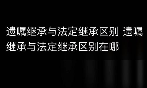 遗嘱继承与法定继承区别 遗嘱继承与法定继承区别在哪