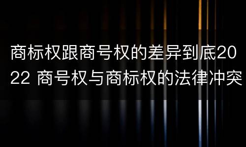商标权跟商号权的差异到底2022 商号权与商标权的法律冲突与解决