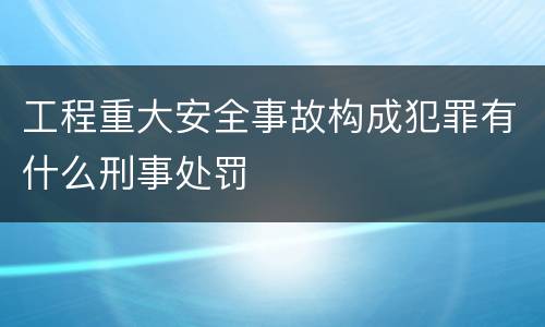 工程重大安全事故构成犯罪有什么刑事处罚