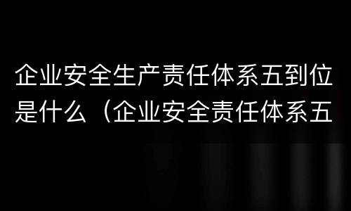 企业安全生产责任体系五到位是什么（企业安全责任体系五到位五落实）
