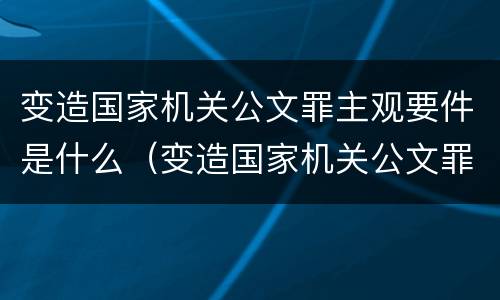 变造国家机关公文罪主观要件是什么（变造国家机关公文罪的立案标准）