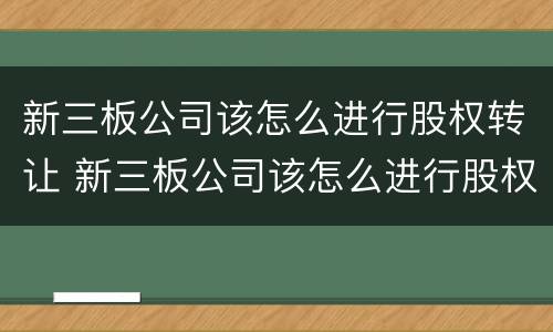 新三板公司该怎么进行股权转让 新三板公司该怎么进行股权转让交易